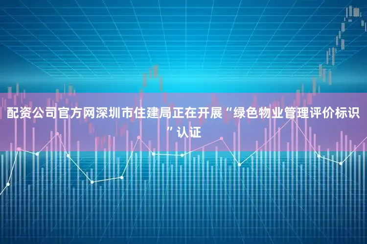 配资公司官方网深圳市住建局正在开展“绿色物业管理评价标识”认证