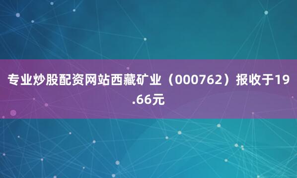 专业炒股配资网站西藏矿业（000762）报收于19.66元