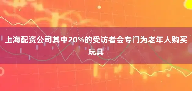 上海配资公司其中20%的受访者会专门为老年人购买玩具