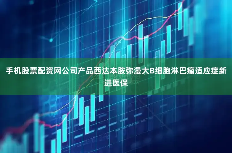 手机股票配资网公司产品西达本胺弥漫大B细胞淋巴瘤适应症新进医保