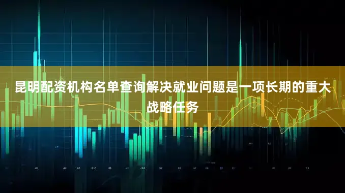 昆明配资机构名单查询　　解决就业问题是一项长期的重大战略任务