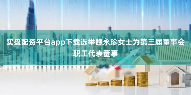 实盘配资平台app下载选举魏永珍女士为第三届董事会职工代表董事