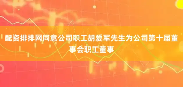 配资排排网同意公司职工胡爱军先生为公司第十届董事会职工董事