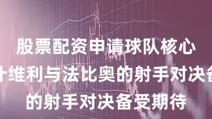股票配资申请球队核心卡扎伊什维利与法比奥的射手对决备受期待