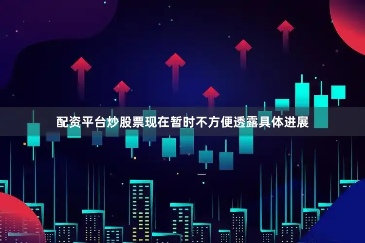 配资平台炒股票现在暂时不方便透露具体进展